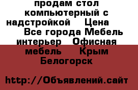 продам стол компьютерный с надстройкой. › Цена ­ 2 000 - Все города Мебель, интерьер » Офисная мебель   . Крым,Белогорск